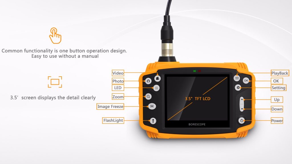 Industrial quality borescope specifications:  Screen: 3.5 "inch TFT LCD screen  Photo: JPEG (1600 * 1200p)  Video: AVI (640 * 480p)  Function: Image ZOOM / Rotation & Mirror / Freeze the frame  Diverse languages: Chinese, English, French, German, Spanish, Japanese, Russian  Memory: Micro SD card (up to 32GB)  USB: USB 2.0 USB disk  TV-out: PAL  Source: Li-lon battery （2600mAh） 6 hours battery life, 18650pin lithium-lion  Diameter of camera head: 3.7mm, giving you the freedom to explore many places  Camera resolution: 300,000 pixels  Field of view: 90 °  Depth of field: 10-100mm  Camera light: 6 white LEDs  Probe length: 1 meter or if you want to use in deeper places we can use 3m cord  Transducer material: soft malleable metal  4 × Changeable Digital Zoom Interface: USB2.0 / TV-Out / Head Card Slot  The base is stretchable and the protective case is yellow  Waterproof rating: IP67